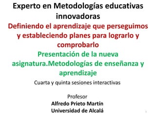 Experto en Metodologías educativas
innovadoras
Definiendo el aprendizaje que perseguimos
y estableciendo planes para lograrlo y
comprobarlo
Presentación de la nueva
asignatura.Metodologías de enseñanza y
aprendizaje
Cuarta y quinta sesiones interactivas
Profesor
Alfredo Prieto Martín
Universidad de Alcalá 1
 