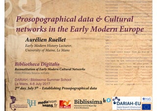 Bibliotheca Digitalis
Reconstitution of Early Modern Cultural Networks
From Primary Source to Data
DARIAH / Biblissima Summer School
Le Mans, 4-8 July 2017
Prosopographical data & Cultural
networks in the Early Modern Europe
2nd day, July 5th – Establishing Prosopographical data
Aurélien Ruellet
Early Modern History Lecturer,
University of Maine, Le Mans
 