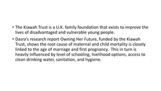 • The Kiawah Trust is a U.K. family foundation that exists to improve the
lives of disadvantaged and vulnerable young people.
• Dasra’s research report Owning Her Future, funded by the Kiawah
Trust, shows the root cause of maternal and child mortality is closely
linked to the age of marriage and first pregnancy. This in turn is
heavily influenced by level of schooling, livelihood options, access to
clean drinking water, sanitation, and hygiene.
 