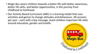 • Magic Bus steers children towards a better life with better awareness,
better life skills, and better opportunities, in the journey from
childhood to livelihood.
• Our Activity Based Curriculum (ABC) is a learning model that uses
activities and games to change attitudes and behaviours. 40 sessions
per year - each with a key message, teach children important life skills
around education, gender and health.
 