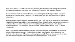 Deval, Partner and Co-founder at Dasra has provided philanthropists with intelligent investment
strategies directing over $30 million into the Indian social sector over the past 13 years.
He has an impressive track record of scaling and sustaining non profit organizations and social
businesses including Magic Bus, Aangan Trust, Muktangan and Educate Girls impacting over 1
million lives.
His experience in the social sector enabled Deval to play a vital role in the inception of the Times of
India Social-Impact Awards 2011. He is engaged with both philanthropists and social entrepreneurs
and has spoken about this unique investment model at leading events such as the Global
Philanthropy Forum, Unconvention, Maidan Summit, SOCAP, CSR-CSO Bridge and ICICI Fellows
Programme.
Deval's background as an investment banker at Morgan Stanley has equipped him to develop a
unique philanthropic investment model that brings rigor and discipline to the sector. He is a
graduate of the University of Texas at Austin, completing his Bachelor of Business Administration
with a dual Honors degree in Business and Finance and a minor in Asian Studies.
 
