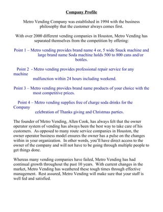 Company Profile
Metro Vending Company was established in 1994 with the business
philosophy that the customer always comes first.
With over 2000 different vending companies in Houston, Metro Vending has
separated themselves from the competition by offering:
Point 1 – Metro vending provides brand name 4 or, 5 wide Snack machine and
large brand name Soda machine holds 500 to 800 cans and/or
bottles.
Point 2 - Metro vending provides professional repair service for any
machine
malfunction within 24 hours including weekend.
Point 3 – Metro vending provides brand name products of your choice with the
most competitive prices.
Point 4 – Metro vending supplies free of charge soda drinks for the
Company
celebration of Thanks giving and Christmas parties.
The founder of Metro Vending, Allen Cook, has always felt that the owner
operator system of vending has always been the best way to take care of his
customers. As opposed to many route service companies in Houston, the
owner operator business model ensures the owner has a pulse on the changes
within in your organization. In other words, you’ll have direct access to the
owner of the company and will not have to be going through multiple people to
get things done.
Whereas many vending companies have failed, Metro Vending has had
continual growth throughout the past 10 years. With current changes in the
market, Metro Vending has weathered these tough times through effective
management. Rest assured, Metro Vending will make sure that your staff is
well fed and satisfied.
 