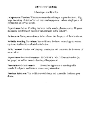 Why Metro Vending?
Advantages and Benefits
Independent Vendor: We can accommodate changes in your business. E.g.
large inventory of state of the art parts and equipment. Also a single point of
contact for all service issues.
Experiences: Metro Vending has been in the vending business over 10 years
managing the strongest customer service team in the industry.
References: Strong commitment to his clients in all aspects of their business.
Reliable Vending Machines: You will have the latest technology to ensure
equipment reliability and total satisfaction.
Fully Insured: No risk to Company, employees and customers in the event of
an accident.
Experienced Service Personnel: PROPERLY LOADED merchandise (no
hang-ups) as well as trouble-shooting all equipment.
Preventative Maintenance : Proactive approach to vending with
standardized parts to eliminate unnecessary downtime.
Product Selection: You will have confidence and control in the items you
desire.
.
 