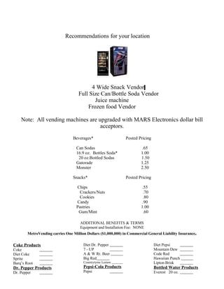 Recommendations for your location
4 Wide Snack Vendor
Full Size Can/Bottle Soda Vendor
Juice machine
Frozen food Vendor
Note: All vending machines are upgraded with MARS Electronics dollar bill
acceptors.
Beverages* Posted Pricing
Can Sodas .65
16.9 oz. Bottles Soda* 1.00
20 oz.Bottled Sodas 1.50
Gatorade 1.25
Monster 2.50
Snacks* Posted Pricing
Chips .55
Crackers/Nuts .70
Cookies .80
Candy .90
Pastries 1.00
Gum/Mint .60
ADDITIONAL BENEFITS & TERMS
Equipment and Installation Fee: NONE
MetroVending carries One Million Dollars ($1,000,000) in Commercial General Liability Insurance.
Coke Products
Coke
Diet Coke
Sprite
Barq’s Root
Dr. Pepper Products
Dr. Pepper
Diet Dr. Pepper
7 - UP
A & W Rt. Beer
Big Red
Countrytyme Lemon
Pepsi-Cola Products
Pepsi
Diet Pepsi
Mountain Dew
Code Red
Hawaiian Punch
Lipton Brisk
Bottled Water Products
Everest 20 oz.
 