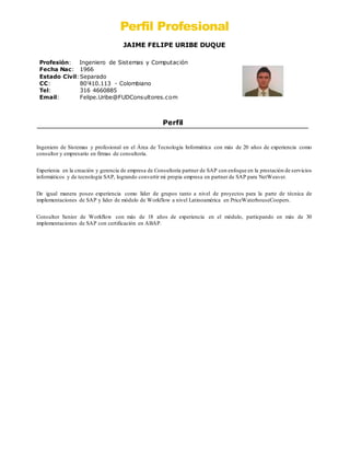 Perfil Profesional
JAIME FELIPE URIBE DUQUE
Profesión: Ingeniero de Sistemas y Computación
Fecha Nac: 1966
Estado Civil: Separado
CC: 80’410.113 - Colombiano
Tel: 316 4660885
Email: Felipe.Uribe@FUDConsultores.com
Perfil
Ingeniero de Sistemas y profesional en el Área de Tecnología Informática con más de 20 años de experiencia como
consultor y empresario en firmas de consultoría.
Experienia en la creación y gerencia de empresa de Consultoría partner de SAP con enfoque en la prestación de servicios
informáticos y de tecnología SAP, logrando convertir mi propia empresa en partner de SAP para NetWeaver.
De igual manera poseo experiencia como líder de grupos tanto a nivel de proyectos para la parte de técnica de
implementaciones de SAP y lider de módulo de Workflow a nivel Latinoamérica en PriceWaterhouseCoopers.
Consultor Senior de Workflow con más de 18 años de experiencia en el módulo, particpando en más de 30
implementaciones de SAP con certificación en ABAP.
 