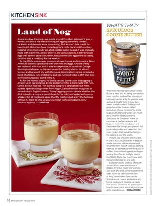 16 allrecipes.com dec/jan 2016
EGGNOGPHOTO:KATESEARS;FOODSTYLING:CARRIEPURCELL;PROPSTYLING:KATEPARISIAN
KITCHENSINK
Land of Nog
Americans love their nog—we guzzle around 15 million gallons of it every
winter (and that’s not even counting the eggnog creamers, coffees,
cocktails, and desserts we’re consuming). But we can’t take credit for
inventing it. Historians have traced eggnog’s roots back to 14th-century
England, when men would sip a hot cocktail called posset. It was originally
made with warm milk, ale (or sherry), and various spices. It didn’t include
eggs until several years later, when, because milk and eggs were so costly,
the drink was a treat only for the wealthy.
By the 1700s, eggnog was common all over Europe and in America. Most
American colonists produced their own milk and eggs. And the sherry
was replaced with rum, which was less expensive. It’s said that George
Washington whipped up his own version for holiday visitors to Mount
Vernon, and he wasn’t shy with the sauce. Washington’s recipe included a
blend of whiskey, rum, and sherry, and was rumored to be so stiff that only
the most courageous dared to try it.
As for the name’s origins, no one is certain. Some claim that eggnog is
a mash-up of egg and grog, an old English term for a drink made with rum.
Others believe nog was 17th-century slang for a strong beer. But most
experts agree that nog comes from noggin, a small wooden mug used to
serve drinks in English taverns. Today’s eggnog purists debate whether the
drink is best in a mug or a punch bowl, hot or cold, and spiked with rum or
whiskey. But all nog lovers agree that the holidays just aren’t the holidays
without it. Want to whip up your own nog? Go to armagazine.com/
luscious-eggnog. —LAUREN0926
WHAT’S THAT?
SPECULOOS
COOKIE BUTTER
Watch out, Nutella! Speculoos Cookie
Butter is here, and it’s being smeared on
toast, muffins, and waffles; stirred into
oatmeal; used as a dip for pretzels; and
spooned straight from the jar. It’s a
sweet spread made of finely ground
gingerbread-like cookies called
speculoos. It has a consistency similar
to peanut butter and tastes very much
like Cinnamon Teddy Grahams.
Speculoos are European, made for
centuries in the Netherlands and
Belgium for St. Nicholas Day in early
December. The dough gets pressed flat
by detailed molds and baked into thin,
crisp cookies that signal the holidays
for bakers all over the world.
They’re also a favorite airline snack.
In the 1930s, Lotus Bakeries in Belgium
made speculoos oblong shaped and
renamed them Biscoff cookies, pitching
them as the perfect partner for a cup of
coffee. Some airlines agreed and began
serving Biscoff as an in-flight treat in
the 1980s—Delta has them made with
its name stamped on one side.
European stores sold out of Biscoff
Spread after it was featured on a
Belgian TV show. Trader Joe’s version
was such a hit that some stores limited
sales to one jar per customer. Ben
& Jerry’s now makes Spectacular
Speculoos ice cream, while chefs and
home cooks use it to spice up cakes,
milk shakes, and more. To get ideas for
how to experiment with it at your house
go to speculoos.us. —ONESMARTCOOKIE
 