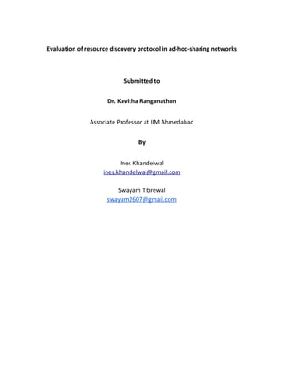 Evaluation of resource discovery protocol in ad-hoc-sharing networks
Submitted to
Dr. Kavitha Ranganathan
Associate Professor at IIM Ahmedabad
By
Ines Khandelwal
ines.khandelwal@gmail.com
Swayam Tibrewal
swayam2607@gmail.com
 