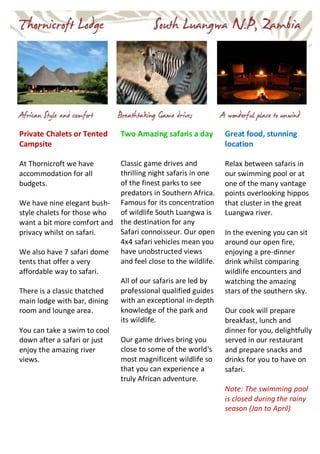 Private Chalets or Tented
Campsite
At Thornicroft we have
accommodation for all
budgets.
We have nine elegant bush-
style chalets for those who
want a bit more comfort and
privacy whilst on safari.
We also have 7 safari dome
tents that offer a very
affordable way to safari.
There is a classic thatched
main lodge with bar, dining
room and lounge area.
You can take a swim to cool
down after a safari or just
enjoy the amazing river
views.
Two Amazing safaris a day
Classic game drives and
thrilling night safaris in one
of the finest parks to see
predators in Southern Africa.
Famous for its concentration
of wildlife South Luangwa is
the destination for any
Safari connoisseur. Our open
4x4 safari vehicles mean you
have unobstructed views
and feel close to the wildlife.
All of our safaris are led by
professional qualified guides
with an exceptional in-depth
knowledge of the park and
its wildlife.
Our game drives bring you
close to some of the world's
most magnificent wildlife so
that you can experience a
truly African adventure.
Great food, stunning
location
Relax between safaris in
our swimming pool or at
one of the many vantage
points overlooking hippos
that cluster in the great
Luangwa river.
In the evening you can sit
around our open fire,
enjoying a pre-dinner
drink whilst comparing
wildlife encounters and
watching the amazing
stars of the southern sky.
Our cook will prepare
breakfast, lunch and
dinner for you, delightfully
served in our restaurant
and prepare snacks and
drinks for you to have on
safari.
Note: The swimming pool
is closed during the rainy
season (Jan to April)
 