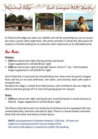 At Thornicroft Lodge we adore our wildlife and will do everything we can to ensure
you have a great safari experience. We pride ourselves in being the ideal place for
couples or families looking for an authentic safari experience at an affordable price.
Our Rates
Chalets:
 $225 per person per night sharing during Low Season.
Single supplement is US $50.00 per night.
 $285 per person per night during High Season. (From 1st
July - 15th October)
Single supplement is US $50.00 Per night
Each Chalet (for 2-3 persons) has breathtaking river views over the great Luangwa
River and has an en-suite bathroom, hot water, and luxurious beds with walk-in
mosquito nets.
Standard the lodge is closed from Mid-January until mid-March but we might be
able to welcome groups of 5 or more full paying guests on request.
Tents:
 $160 per person per night sharing all year round (Campsite is closed January to
March). Single supplement is US $25.00 per night.
The African style dome tents are simple but functional and are equipped with two
comfortable beds, bed linen and electric light. There is a shared shower and toilet
block with hot water and plenty of wash basins.
NOTE: Local payments in Zambian Kwacha / USD only. All rates are
subject to a local government service charge of 5%.
We need a 25% deposit is required to confirm the booking.
 
