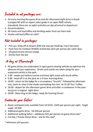 Included in all packages are:
 An early morning 4hr game drive and 4hr afternoon/night drive in South
Luangwa NP with an expert safari guide in an open 4WD vehicle.
(standards there are no safari activities on day of arrival or departure)
 Accommodation
 All meals and tea/coffee and drinking water from our bore hole
 Snacks and tea/coffee on safari
Not included in packages:
 Pick up / drop off at Airport ($30 one way per booking, max 4 persons)
 Park Fees for Zambian Wildlife Authorities ($25 per person per safari day)
 5% government service charge
 Drinks from the bar
A day at Thornicroft
 All game drives are undertaken in open game viewing vehicles to optimize the
pleasure of your experience. Drinks and snacks are taken along for your
enjoyment whilst in the park.
 5.00 - awake just before sunrise and have light snack with tea & coffee
 6.00 - head off in to the park on a 4 hour morning drive.
 10.00 - return to the lodge for a scrumptious "brunch". Followed by afternoon
rest, swim or relax in the shade overlooking the river. At 15.30 Tea / Coffee.
 16.00 - depart for the afternoon game drive and after a sundowner in the park
we go on a magical night drive
 20.00 - Returning to the lodge, ready for Evening Dinner
Customize your Safari
 Room and board only available from US $125 - $165 per person per night. Single
suppl. US $50
 Additional game drive - US $50 per person
 Additional walking Safari – additional $25 per person on game drive rate*
 Full day / Private Game drive – ask for the rate*
* Minimum of 4 persons
 