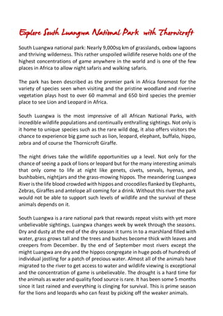 Explore South Luangwa National Park with Thornicroft
South Luangwa national park: Nearly 9,000sq km of grasslands, oxbow lagoons
and thriving wilderness. This rather unspoiled wildlife reserve holds one of the
highest concentrations of game anywhere in the world and is one of the few
places in Africa to allow night safaris and walking safaris.
The park has been described as the premier park in Africa foremost for the
variety of species seen when visiting and the pristine woodland and riverine
vegetation plays host to over 60 mammal and 650 bird species the premier
place to see Lion and Leopard in Africa.
South Luangwa is the most impressive of all African National Parks, with
incredible wildlife populations and continually enthralling sightings. Not only is
it home to unique species such as the rare wild dog, it also offers visitors the
chance to experience big game such as lion, leopard, elephant, buffalo, hippo,
zebra and of course the Thornicroft Giraffe.
The night drives take the wildlife opportunities up a level. Not only for the
chance of seeing a pack of lions or leopard but for the many interesting animals
that only come to life at night like genets, civets, servals, hyenas, and
bushbabies, nightjars and the grass-mowing hippos. The meandering Luangwa
River is the life blood crowded with hippos and crocodiles flanked by Elephants,
Zebras, Giraffes and antelope all coming for a drink. Without this river the park
would not be able to support such levels of wildlife and the survival of these
animals depends on it.
South Luangwa is a rare national park that rewards repeat visits with yet more
unbelievable sightings. Luangwa changes week by week through the seasons.
Dry and dusty at the end of the dry season it turns in to a marshland filled with
water, grass grows tall and the trees and bushes become thick with leaves and
creepers from December. By the end of September most rivers except the
might Luangwa are dry and the hippos congregate in huge pods of hundreds of
individual jostling for a patch of precious water. Almost all of the animals have
migrated to the river to get access to water and wildlife viewing is exceptional
and the concentration of game is unbelievable. The drought is a hard time for
the animals as water and quality food source is rare. It has been some 5 months
since it last rained and everything is clinging for survival. This is prime season
for the lions and leopards who can feast by picking off the weaker animals.
 