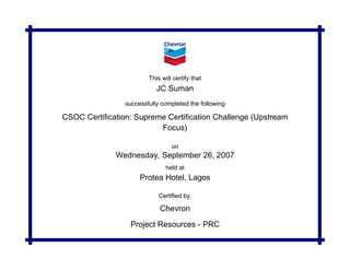 This will certify that
successfully completed the following
on
held at
JC Suman
Wednesday, September 26, 2007
Protea Hotel, Lagos
Chevron
Certified by
Project Resources - PRC
CSOC Certification: Supreme Certification Challenge (Upstream
Focus)
 