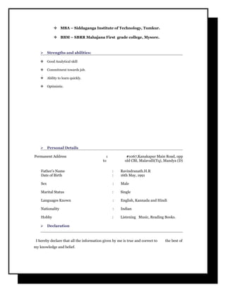  MBA – Siddaganga Institute of Technology, Tumkur.
 BBM – SBRR Mahajana First grade college, Mysore.
 Strengths and abilities:
 Good Analytical skill
 Commitment towards job.
 Ability to learn quickly.
 Optimistic.
 Personal Details
Permanent Address : #1067,Kanakapur Main Road, opp
to old CBI, Malavalli(Tq), Mandya (D)
Father’s Name : Ravindranath.H.R
Date of Birth : 16th May, 1991
Sex : Male
Marital Status : Single
Languages Known : English, Kannada and Hindi
Nationality : Indian
Hobby : Listening Music, Reading Books.
 Declaration
I hereby declare that all the information given by me is true and correct to the best of
my knowledge and belief.
 