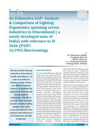EEEEEnvironmental PPPPPollution CCCCControl JJJJJournal Vol. 18, No. 6 Sep - Oct '2015 59
An Exhaustive GAP- Analysis
& Comparison of Lighting
Ergonomics spanning across
industries in Uttarakhand ( a
newly developed state of
India) with reference to IS
3646 (PART-
1):1992.Shortcomings
This paper embodies thorough
exploration work by means of
scientific methodology i.e. by
means of recording and
checking of results crosswise
over different commercial
enterprises of Uttrakhand and
supplementing the study results
through graphical
representation. This will toss
some light into the knowledge
of present situations of lighting
ergonomics over various
commercial ventures and their
comparison with health impacts
and rendering them with built
arrangements.
by:
Dr. Nihal Anwar Siddiqui,Dr. Nihal Anwar Siddiqui,Dr. Nihal Anwar Siddiqui,Dr. Nihal Anwar Siddiqui,Dr. Nihal Anwar Siddiqui,
Soumyadeep Baksi andSoumyadeep Baksi andSoumyadeep Baksi andSoumyadeep Baksi andSoumyadeep Baksi and
Abhinav SrivastavaAbhinav SrivastavaAbhinav SrivastavaAbhinav SrivastavaAbhinav Srivastava
from: University of PetroleumUniversity of PetroleumUniversity of PetroleumUniversity of PetroleumUniversity of Petroleum
& Energy Studies, Dehradun& Energy Studies, Dehradun& Energy Studies, Dehradun& Energy Studies, Dehradun& Energy Studies, Dehradun
Introduction
The state of Uttarakhand was affirmed
as the 27th state of the democratic
republic of India on 9th November 2000.
It was the result of the fragmentation of
Uttar Pradesh - the largest state in India
(93,933 sq miles) as per as National
Informatics Center. The heavenly state
has huge potential of natural resources
in the form of glaciers, rivers, dense
forestry, and plenty of precious ore
deposits. Presently Uttarakhand
comprises of two major apex district
divisions: Garhwal Divion and Kumaoun
Division and each of them has 7 and 6
districts respectively under their belt.
Dehradun being the capital of the infant
state has transformed itself into a highly
dynamic area where both urbanization
and industrialization has been growing
in leaps and bounds. In order to cater to
the needs of the exponentially increasing
population large manufacturing facilities
has been set up in the regions of
Dehradun, Haridwar, Rudrapur, Udham
Singh Nagar, Kotdwar, Haldwani,
Sitarganj, Kashipur, Chamoli,
Pithoragarh, Nainital, Champawat and
many more to name. Commercial
enterprises that have sprung up in the
above mentioned regions constitute of
pharmaceutical, vehicle manufacturing
divisions, fast moving consumer good
divisions, pulp and paper industries,
cosmetic industries, electronics etc.
Since the present government's major
thrust is on equitable distribution of
resources thus Uttarakhand has also
been on the receiving end like other
states and hence has seen a huge
investment in state development
activities, whether to emancipate the
infrastructure facilities or to develop the
financial position of the state. The
paramount year of the state saw an
investment of Rs 3493.97 Crores INR,
and generated an employment
opportunity of 9492 and with each year
this has been increasing and till the last
year the investment statistics in heavy,
medium and small scale industries has
been overwhelming at Rs 17493.60
Crores INR and the employment
generated was around 53396 (as per as
Directorate of Industries, Uttarakhand
 