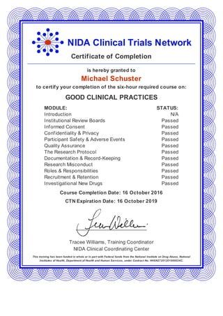 NIDA Clinical Trials Network
Certificate of Completion
is hereby granted to
Michael Schuster
to certify your completion of the six-hour required course on:
GOOD CLINICAL PRACTICES
MODULE: STATUS:
Introduction N/A
Institutional Review Boards Passed
Informed Consent Passed
Confidentiality & Privacy Passed
Participant Safety & Adverse Events Passed
Quality Assurance Passed
The Research Protocol Passed
Documentation & Record-Keeping Passed
Research Misconduct Passed
Roles & Responsibilities Passed
Recruitment & Retention Passed
Investigational New Drugs Passed
Course Completion Date: 16 October 2016
CTN Expiration Date: 16 October 2019
Tracee Williams, Training Coordinator
NIDA Clinical Coordinating Center
This training has been funded in whole or in part with Federal funds from the National Institute on Drug Abuse, National
Institutes of Health, Department of Health and Human Services, under Contract No. HHSN27201201000024C.
 