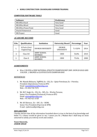 Ankur Singh_CV_Oct 20 Page 3 of 3
 KOHLI CONSTRUCTION CHANDIGARH SUMMERTRAINING
COMPUTER/SOFTWARE TOOLS
Software Proficiency
MS OfficeExcel Very Good
MS OfficeWord Very Good
MS OfficePowerPoint Very Good
Oracle Primavera 6 Good
MS Project Good
ACADEMIC RECORD
S.No. Qualification Institution University/Board Percentage Year
1.
B.Tech. (Civil
Engineering)
DR MGR UNIVERSITY
DR MGR
UNIVERSITY
7.1 CGPA 2014
2. Class XII
ARMY SCHOOL
ROORKEE
CBSE 56.8% 2010
3. Class X
ARMY SCHOOL
ROORKEE
CBSE 75.6% 2008
ACHIEVEMENTS
 Won 1 SILVER in CBSE NATIONAL ATHLETICCHAMPIONSHIP 2009 ,WON20 GOLD AND
3 SILVER ,1 BRONZE in CLUSTER STATE CHAMPIONSHIP.
REFERENCES
1. Mr. Manish Khilauria, PgMP®, Ex – EIL, Ex – Qatar Petroleum, Ex – Petrofac;
President (Operations), Protecon BTG
Email :manishkhilauria@probtg.com
Mob : +91 852 730 7575
2. Mr. M.P. Singh, Ex – EIL, Ex – NFL, Ex – Worley Parsons;
Senior Vice President (Technical), Protecon BTG
Email :mpsingh@probtg.com
Mob : +91 965 421 6728
3. Mr. R.P.Shriwas , Ex – IOC , Ex – HEML
Senior Vice President (Pipe Line & SPM)
E mail : rpshriwas@probtg.com
DECLARATION
I hereby declare that all the information furnished above is true to the best of my knowledge and
belief. If a chance would be given to me, I assure you Sir / Madam that I shall keep no stone
unturned to satisfy you with my work and conduct.
Yours Sincerely,
ANKUR SINGH
 