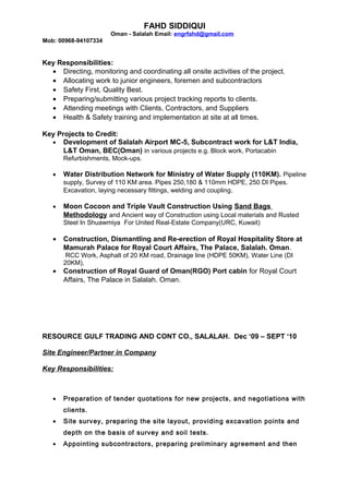 FAHD SIDDIQUI
Oman - Salalah Email: engrfahd@gmail.com
Mob: 00968-94107334
Key Responsibilities:
• Directing, monitoring and coordinating all onsite activities of the project.
• Allocating work to junior engineers, foremen and subcontractors
• Safety First, Quality Best.
• Preparing/submitting various project tracking reports to clients.
• Attending meetings with Clients, Contractors, and Suppliers
• Health & Safety training and implementation at site at all times.
Key Projects to Credit:
• Development of Salalah Airport MC-5, Subcontract work for L&T India,
L&T Oman, BEC(Oman) in various projects e.g. Block work, Portacabin
Refurbishments, Mock-ups.
• Water Distribution Network for Ministry of Water Supply (110KM). Pipeline
supply, Survey of 110 KM area. Pipes 250,180 & 110mm HDPE, 250 DI Pipes.
Excavation, laying necessary fittings, welding and coupling.
• Moon Cocoon and Triple Vault Construction Using Sand Bags
Methodology and Ancient way of Construction using Local materials and Rusted
Steel In Shuawmiya For United Real-Estate Company(URC, Kuwait)
• Construction, Dismantling and Re-erection of Royal Hospitality Store at
Mamurah Palace for Royal Court Affairs, The Palace, Salalah. Oman.
RCC Work, Asphalt of 20 KM road, Drainage line (HDPE 50KM), Water Line (DI
20KM),
• Construction of Royal Guard of Oman(RGO) Port cabin for Royal Court
Affairs, The Palace in Salalah. Oman.
RESOURCE GULF TRADING AND CONT CO., SALALAH. Dec ‘09 – SEPT ‘10
Site Engineer/Partner in Company
Key Responsibilities:
• Preparation of tender quotations for new projects, and negotiations with
clients.
• Site survey, preparing the site layout, providing excavation points and
depth on the basis of survey and soil tests.
• Appointing subcontractors, preparing preliminary agreement and then
 