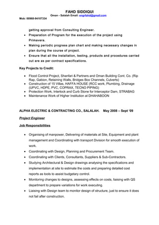 FAHD SIDDIQUI
Oman - Salalah Email: engrfahd@gmail.com
Mob: 00968-94107334
getting approval from Consulting Engineer.
• Preparation of Program for the execution of the project using
Primavera.
• Making periodic progress plan chart and making necessary changes in
plan during the course of project.
• Ensure that all the installation, testing, products and procedures carried
out are as per contract specifications.
Key Projects to Credit:
• Flood Control Project, Shanfari & Partners and Oman Building Cont. Co. (Rip
Rap, Gabion, Retaining Walls, Bridges Box Channels, Culverts)
• Construction of 15 Villas, HAFFA HOUSE (RCC work, Plumbing, Drainage
(UPVC, HDPE, PVC, COPRAX, TECNO PIPING)
• Protection Work, Interlock and Curb Stone for Interceptor Dam, STRABAG
• Maintenance Work of Higher Institution at DHAHABOON
ALPHA ELECTRIC & CONTRACTING CO., SALALAH. May 2008 – Sept ‘09
Project Engineer
Job Responsibilities
• Organising of manpower, Delivering of materials at Site, Equipment and plant
management and Coordinating with transport Division for smooth execution of
work.
• Coordinating with Design, Planning and Procurement Team.
• Coordinating with Clients, Consultants, Suppliers & Sub-Contractors.
• Studying Architectural & Design drawings analysing the specifications and
implementation at site to estimate the costs and preparing detailed cost
reports as tools to assist budgetary control.
• Monitoring changes to designs, assessing effects on costs, liaising with QS
department to prepare variations for work executing.
• Liaising with Design team to monitor design of structure, just to ensure it does
not fail after construction.
 
