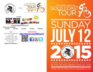  
 
 
 
Presents: 
 
for children diagnosed with cancer
  For children diagnosed with cancer. 
Choose your challenge:  
12 miles  25 miles  55 miles  70 miles  100 miles 
 
FEES:  REGISTER NOW: 
http://tinyurl.com/HBCgc15
     
All routes 25 miles and
up = $40
12 mile route = $20
Includes free T-shirt
Fees are $10 higher on-site
July 12
th
: T-shirt not
guaranteed! 
Thanks to our Sponsors!     
 
 
 
 
     
 
 
To benefit 
 