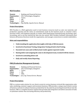 M2S Paradise:
Domain : Banking and Financial Services.
Organisation : HCL Technologies, Bangalore.
Roles : Tester.
Client : DB.
Team : M2S
Technologies : Php, MySQL, Apache Server, Manual
Project Description:
M2S Paradise is a Web application used to track business resources (such as cash, raw materials, and
production capacity) and the status of commitments made by the business (such as customer orders,
purchase orders, and employee payroll), no matter which department (manufacturing, purchasing, sales,
accounting, and so on) has entered the data into the system. M2S Paradise facilitates information flow
between all business functions inside the organization, and manages connections to outside stakeholders.
Roles and responsibilities:
• Understanding the application thoroughly with help of SRS document.
• Involved in Functional Testing, Integration Testing & End to End Testing.
• Executed test cases and verified actual results against expected results.
• Raising defect and assigning the same to development team, tracked it till the closure.
• Involved in attending defect call.
• Daily and weekly Status Reporting.
PMS (Production Management System) :
Domain : Banking and Financial Services.
Organisation : HCL Technologies, Bangalore.
Roles : Tester.
Client : DB.
Team : PMS.
Technologies : Java, Sql, Tomcat Server, Manual
Project Description:
PMS is a custom made solution for our client to assist its various business verticals like organization wide
sales, marketing, customer support and inventory functions. PMS provides a unique way to bind à variety
of business verticals to enhance business productivity for the client by promoting forward thrust into the
business. PMS is a complete business solution that provides E2E integration and allows execution of tasks
in systematic manner thus increasing efficiency and productivity.
.
 