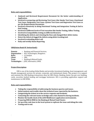 Roles and responsibilities:
• Analyzed and Reviewed Requirement Document for the better understanding of
Application.
• Involved in preparing and Reviewing Test Cases Like Smoke Test Cases ,Functional
Test Cases, Integration Test Cases ,System Test Cases and Regression Test Cases as
per the Requirements Documents.
• Involved extensively in doing Functional Testing and Integration Testing & End to
End Testing.
• Involved in different levels of Test execution like Smoke Testing, Adhoc Testing.
• Involved in Compatibility testing on different Browsers.
• Identifying the defects and retesting the fixes and changed their defect status.
• Detect the defects & logged the defects using defect tracking tool.
• Involved in attending defect call.
• Daily and weekly Status Reporting.
UBS(Union Bank Of Switzerland) :
Domain : Banking and Financial Services.
Organisation : HCL Technologies, Bangalore.
Roles : L2 Analyst.
Client : UBS.
Team : Banking & Mutual Funds.
Technologies : J2EE, Informatica, UNIX.
Project Description:
UBS is one of the leading Global Banks and provides Investment banking, Asset management, and
Wealth management services for private, corporate, and institutional clients. This project is to support
and maintain the UBS Banking transactions done by UBS Clients. Banking cluster has got core banking,
cards, securities backed lending and mortgage businesses. HCL is providing application support and
maintenance to UBS WMA.
Roles and responsibilities:
• Taking the responsibility of addressing the business queries and issues.
• Initial analysis and trouble shoot the technical issue reported by the business.
• Categorizing the tickets in to the service requests and incidents.
• Contacting the relevant teams on bridge and a chat channel to during incidents.
• Monitor the health check of the J2EE Middleware application environments.
• Preparing WRS & MSR for the Banking & Mutual Fund Cluster.
• Set up of the code base in the local system to replicate the issue and debug the code.
• Testing end to end.
.
 