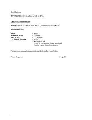 Certification:
ISTQB Certified (Foundation Level) in 2016.
Educational qualification:
BE In Information Science from PESIT (Autonomous under VTU).
Personal details:
Name : Deepa G
Husband name : Keshav B.R
Date of birth : 21/10/1987
Permanent address : Deepa G
W/O Keshav B.R
#20,8th
Cross, Ganesha Block, Tent Road,
Nandini Layout, Bangalore-560096
The above mentioned information is true to best of my knowledge.
Place: Bangalore (Deepa.G)
.
 