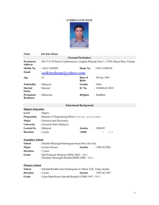 CURRICULUM VITAE
Name :Ooi Kim Shuan
Personal Particulars
Permanent
Address
: 2D-17-9, D’Piazza Condominium, Lengkuk Mayang Pasir 1, 11950, Bayan Baru, Penang.
Mobile No. : +6012-5290895 Home No. : +6012-5508220
Email :
ooikimshuan@yahoo.com
Age : 31 Date of
Birth
: 08 Apr 1985
Nationality : Malaysia Gender : Male
Marital
Status
: Married IC No. : 850408-02-5035
Permanent
Residence
: Malaysian Religion : Buddhist
Educational Background
Highest Education
Level : Degree
Programme : Bachelor of Engineering (Hons) Degree programme
Major : Electrical and Electronics
University : Universiti Putra Malaysia
Located In : Malaysia Session : 2004/05
Duration : 4 years CGPA : 3.0
Secondary School
School : Sekolah Menengah Kebangsaan Keat Hwa Alor Star
Major : Science Stream Session : 1998 till 2002
Duration : 5 years
Grade : Sijil Pelajaran Malaysia (SPM) 2002 – 5A’s
Penilaian Menengah Rendah (PMR) 2000 – 1A’s
Primary School
School : Sekolah Rendah Jenis Kebangsaan (C) Boon Teik, Tokai, Kedah.
Duration : 6 years Session : 1992 till 1997
Grade : Ujian Peperiksaan Sekolah Rendah (UPSR) 1997 - 5A’s
1
 
