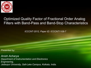 Optimized Quality Factor of Fractional Order Analog
Filters with Band-Pass and Band-Stop Characteristics
Presented by:
Anish Acharya
Department of Instrumentation and Electronics
Engineering,
Jadavpur University, Salt-Lake Campus, Kolkata, India.
ICCCNT-2012, Paper ID: ICCCNT1108-7
 