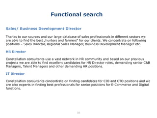 10
Sales/ Business Development Director
Thanks to our sources and our large database of sales professionals in different sectors we
are able to find the best „hunters and farmers“ for our clients. We concentrate on following
positions – Sales Director, Regional Sales Manager, Business Development Manager etc.
HR Director
Constellation consultants use a vast network in HR community and based on our previous
projects we are able to find excellent candidates for HR Director roles, demanding senior C&B
Managers, Talent Managers and other demanding HR positions.
IT Director
Constellation consultants concentrate on finding candidates for CIO and CTO positions and we
are also experts in finding best professionals for senior positions for E-Commerce and Digital
functions.
Functional search
 