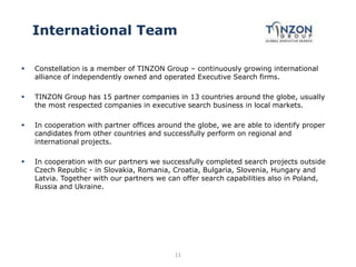 International Team
 Constellation is a member of TINZON Group – continuously growing international
alliance of independently owned and operated Executive Search firms.
 TINZON Group has 15 partner companies in 13 countries around the globe, usually
the most respected companies in executive search business in local markets.
 In cooperation with partner offices around the globe, we are able to identify proper
candidates from other countries and successfully perform on regional and
international projects.
 In cooperation with our partners we successfully completed search projects outside
Czech Republic - in Slovakia, Romania, Croatia, Bulgaria, Slovenia, Hungary and
Latvia. Together with our partners we can offer search capabilities also in Poland,
Russia and Ukraine.
11
 