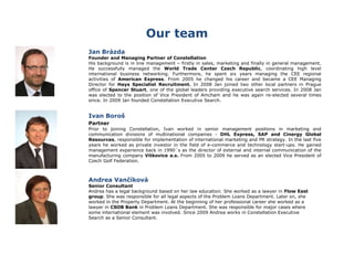 Our team
Jan Brázda
Founder and Managing Partner of Constellation
His background is in line management – firstly in sales, marketing and finally in general management.
He successfully managed the World Trade Center Czech Republic, coordinating high level
international business networking. Furthermore, he spent six years managing the CEE regional
activities of American Express. From 2005 he changed his career and became a CEE Managing
Director for Hays Specialist Recruitment. In 2008 Jan joined two other local partners in Prague
office of Spencer Stuart, one of the global leaders providing executive search services. In 2008 Jan
was elected to the position of Vice President of Amcham and he was again re-elected several times
since. In 2009 Jan founded Constellation Executive Search.
Ivan Boroš
Partner
Prior to joining Constellation, Ivan worked in senior management positions in marketing and
communication divisions of multinational companies - DHL Express, SAP and Cinergy Global
Resources, responsible for implementation of international marketing and PR strategy. In the last five
years he worked as private investor in the field of e-commerce and technology start-ups. He gained
management experience back in 1990´s as the director of external and internal communication of the
manufacturing company Vítkovice a.s. From 2005 to 2009 he served as an elected Vice President of
Czech Golf Federation.
Andrea Vančíková
Senior Consultant
Andrea has a legal background based on her law education. She worked as a lawyer in Flow East
group. She was responsible for all legal aspects of the Problem Loans Department. Later on, she
worked in the Property Department. At the beginning of her professional career she worked as a
lawyer in CSOB Bank in Problem Loans Department. She was responsible for major cases where
some international element was involved. Since 2009 Andrea works in Constellation Executive
Search as a Senior Consultant.
 
