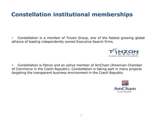 5
 Constellation is a member of Tinzon Group, one of the fastest growing global
alliance of leading independently owned Executive Search firms.
 Constellation is Patron and an active member of AmCham (American Chamber
of Commerce in the Czech Republic). Constellation is taking part in many projects
targeting the transparent business environment in the Czech Republic.
Constellation institutional memberships
 