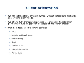 Client orientation
 We are independent, privately owned, we can concentrate primarily
on servicing client needs.
 We offer a fully transparent process to our clients, Constellation
partners are fully engaged in all stages of the search process.
 Our main focus is on following sectors:
 FMCG
 Logistics and Supply chain
 Manufacturing
 Retail
 Services (B2B)
 Banking and Finance
 Private Equity
 