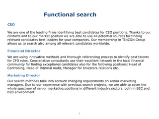 9
CEO
We are one of the leading firms identifying best candidates for CEO positions. Thanks to our
contacts and to our market position we are able to use all potential sources for finding
relevant candidates best leaders for your companies. Our membership in TINZON Group
allows us to search also among all relevant candidates worldwide.
Financial Director
We are using innovative methods and thorough referencing process to identify best talents
for CFO roles. Constellation consultants use their excellent network in the local financial
community for finding exceptional candidates also for the following positions: Head of
Controlling, Head of Internal Audit, Manager for Investors relations etc.
Marketing Director
Our search methods take into account changing requirements on senior marketing
managers. Due to our experience with previous search projects, we are able to cover the
whole spectrum of senior marketing positions in different industry sectors, both in B2C and
B2B environment.
Functional search
 