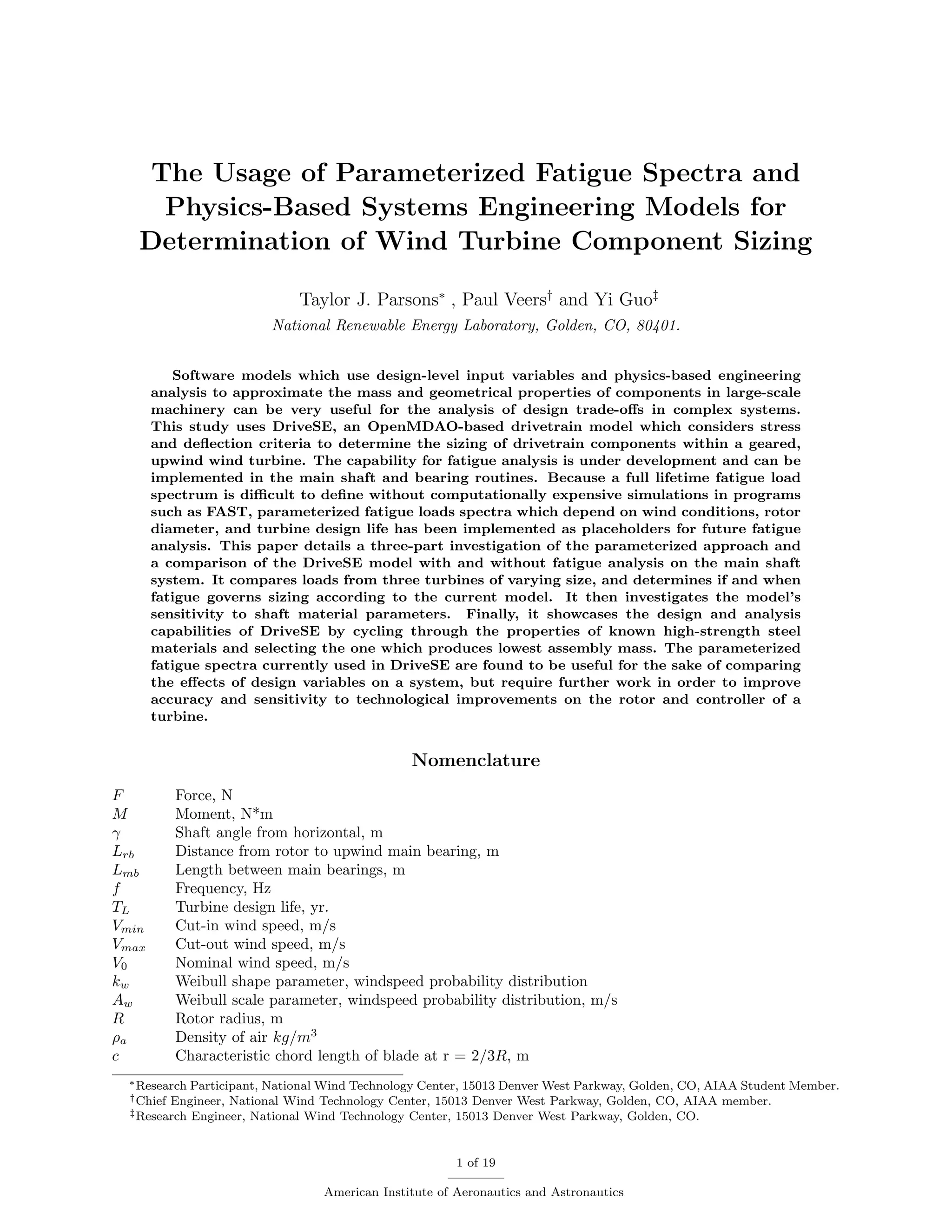 The Usage of Parameterized Fatigue Spectra and
Physics-Based Systems Engineering Models for
Determination of Wind Turbine Component Sizing
Taylor J. Parsons∗
, Paul Veers†
and Yi Guo‡
National Renewable Energy Laboratory, Golden, CO, 80401.
Software models which use design-level input variables and physics-based engineering
analysis to approximate the mass and geometrical properties of components in large-scale
machinery can be very useful for the analysis of design trade-oﬀs in complex systems.
This study uses DriveSE, an OpenMDAO-based drivetrain model which considers stress
and deﬂection criteria to determine the sizing of drivetrain components within a geared,
upwind wind turbine. The capability for fatigue analysis is under development and can be
implemented in the main shaft and bearing routines. Because a full lifetime fatigue load
spectrum is diﬃcult to deﬁne without computationally expensive simulations in programs
such as FAST, parameterized fatigue loads spectra which depend on wind conditions, rotor
diameter, and turbine design life has been implemented as placeholders for future fatigue
analysis. This paper details a three-part investigation of the parameterized approach and
a comparison of the DriveSE model with and without fatigue analysis on the main shaft
system. It compares loads from three turbines of varying size, and determines if and when
fatigue governs sizing according to the current model. It then investigates the model’s
sensitivity to shaft material parameters. Finally, it showcases the design and analysis
capabilities of DriveSE by cycling through the properties of known high-strength steel
materials and selecting the one which produces lowest assembly mass. The parameterized
fatigue spectra currently used in DriveSE are found to be useful for the sake of comparing
the eﬀects of design variables on a system, but require further work in order to improve
accuracy and sensitivity to technological improvements on the rotor and controller of a
turbine.
Nomenclature
F Force, N
M Moment, N*m
γ Shaft angle from horizontal, m
Lrb Distance from rotor to upwind main bearing, m
Lmb Length between main bearings, m
f Frequency, Hz
TL Turbine design life, yr.
Vmin Cut-in wind speed, m/s
Vmax Cut-out wind speed, m/s
V0 Nominal wind speed, m/s
kw Weibull shape parameter, windspeed probability distribution
Aw Weibull scale parameter, windspeed probability distribution, m/s
R Rotor radius, m
ρa Density of air kg/m3
c Characteristic chord length of blade at r = 2/3R, m
∗Research Participant, National Wind Technology Center, 15013 Denver West Parkway, Golden, CO, AIAA Student Member.
†Chief Engineer, National Wind Technology Center, 15013 Denver West Parkway, Golden, CO, AIAA member.
‡Research Engineer, National Wind Technology Center, 15013 Denver West Parkway, Golden, CO.
1 of 19
American Institute of Aeronautics and Astronautics
 