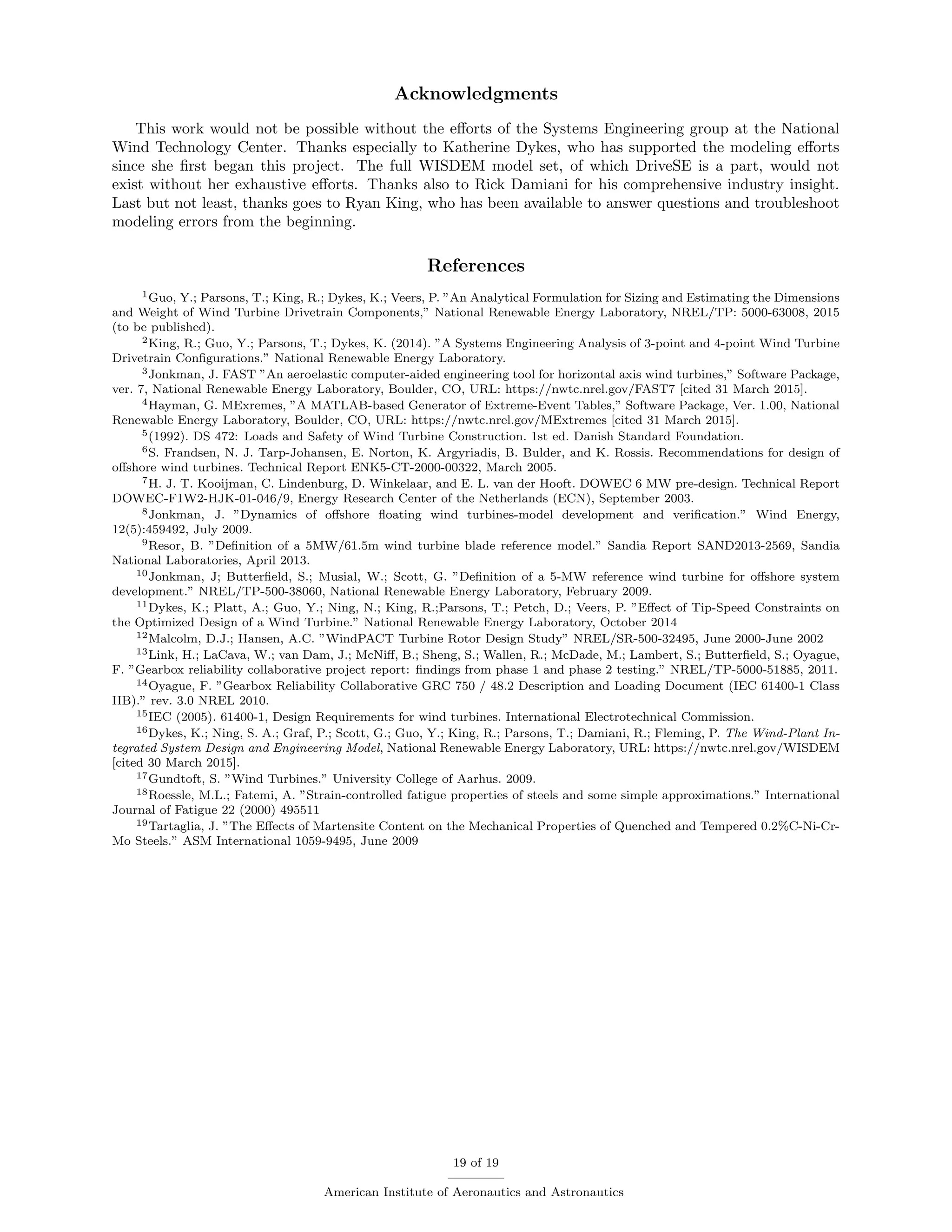 Acknowledgments
This work would not be possible without the eﬀorts of the Systems Engineering group at the National
Wind Technology Center. Thanks especially to Katherine Dykes, who has supported the modeling eﬀorts
since she ﬁrst began this project. The full WISDEM model set, of which DriveSE is a part, would not
exist without her exhaustive eﬀorts. Thanks also to Rick Damiani for his comprehensive industry insight.
Last but not least, thanks goes to Ryan King, who has been available to answer questions and troubleshoot
modeling errors from the beginning.
References
1Guo, Y.; Parsons, T.; King, R.; Dykes, K.; Veers, P. ”An Analytical Formulation for Sizing and Estimating the Dimensions
and Weight of Wind Turbine Drivetrain Components,” National Renewable Energy Laboratory, NREL/TP: 5000-63008, 2015
(to be published).
2King, R.; Guo, Y.; Parsons, T.; Dykes, K. (2014). ”A Systems Engineering Analysis of 3-point and 4-point Wind Turbine
Drivetrain Conﬁgurations.” National Renewable Energy Laboratory.
3Jonkman, J. FAST ”An aeroelastic computer-aided engineering tool for horizontal axis wind turbines,” Software Package,
ver. 7, National Renewable Energy Laboratory, Boulder, CO, URL: https://nwtc.nrel.gov/FAST7 [cited 31 March 2015].
4Hayman, G. MExremes, ”A MATLAB-based Generator of Extreme-Event Tables,” Software Package, Ver. 1.00, National
Renewable Energy Laboratory, Boulder, CO, URL: https://nwtc.nrel.gov/MExtremes [cited 31 March 2015].
5(1992). DS 472: Loads and Safety of Wind Turbine Construction. 1st ed. Danish Standard Foundation.
6S. Frandsen, N. J. Tarp-Johansen, E. Norton, K. Argyriadis, B. Bulder, and K. Rossis. Recommendations for design of
oﬀshore wind turbines. Technical Report ENK5-CT-2000-00322, March 2005.
7H. J. T. Kooijman, C. Lindenburg, D. Winkelaar, and E. L. van der Hooft. DOWEC 6 MW pre-design. Technical Report
DOWEC-F1W2-HJK-01-046/9, Energy Research Center of the Netherlands (ECN), September 2003.
8Jonkman, J. ”Dynamics of oﬀshore ﬂoating wind turbines-model development and veriﬁcation.” Wind Energy,
12(5):459492, July 2009.
9Resor, B. ”Deﬁnition of a 5MW/61.5m wind turbine blade reference model.” Sandia Report SAND2013-2569, Sandia
National Laboratories, April 2013.
10Jonkman, J; Butterﬁeld, S.; Musial, W.; Scott, G. ”Deﬁnition of a 5-MW reference wind turbine for oﬀshore system
development.” NREL/TP-500-38060, National Renewable Energy Laboratory, February 2009.
11Dykes, K.; Platt, A.; Guo, Y.; Ning, N.; King, R.;Parsons, T.; Petch, D.; Veers, P. ”Eﬀect of Tip-Speed Constraints on
the Optimized Design of a Wind Turbine.” National Renewable Energy Laboratory, October 2014
12Malcolm, D.J.; Hansen, A.C. ”WindPACT Turbine Rotor Design Study” NREL/SR-500-32495, June 2000-June 2002
13Link, H.; LaCava, W.; van Dam, J.; McNiﬀ, B.; Sheng, S.; Wallen, R.; McDade, M.; Lambert, S.; Butterﬁeld, S.; Oyague,
F. ”Gearbox reliability collaborative project report: ﬁndings from phase 1 and phase 2 testing.” NREL/TP-5000-51885, 2011.
14Oyague, F. ”Gearbox Reliability Collaborative GRC 750 / 48.2 Description and Loading Document (IEC 61400-1 Class
IIB).” rev. 3.0 NREL 2010.
15IEC (2005). 61400-1, Design Requirements for wind turbines. International Electrotechnical Commission.
16Dykes, K.; Ning, S. A.; Graf, P.; Scott, G.; Guo, Y.; King, R.; Parsons, T.; Damiani, R.; Fleming, P. The Wind-Plant In-
tegrated System Design and Engineering Model, National Renewable Energy Laboratory, URL: https://nwtc.nrel.gov/WISDEM
[cited 30 March 2015].
17Gundtoft, S. ”Wind Turbines.” University College of Aarhus. 2009.
18Roessle, M.L.; Fatemi, A. ”Strain-controlled fatigue properties of steels and some simple approximations.” International
Journal of Fatigue 22 (2000) 495511
19Tartaglia, J. ”The Eﬀects of Martensite Content on the Mechanical Properties of Quenched and Tempered 0.2%C-Ni-Cr-
Mo Steels.” ASM International 1059-9495, June 2009
19 of 19
American Institute of Aeronautics and Astronautics
 