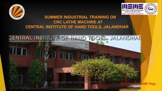 SUMMER INDUSTRIAL TRAINING ON
CNC LATHE MACHINE AT
CENTRAL INSTITUTE OF HAND TOOLS, JALANDHAR
Prepared By: MMB Pegu
 