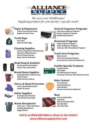 Call Us at (954) 839-8930 or Check Us Out Online!
www.alliancesupplyonline.com
We carry over 50,000 items!
Supplying products for your facility’s specific needs!
Paper & Dispensers
Toilet Tissue & Hand Towels
Napkins & Facial Tissue
Trash Bags
Can Liners
Paper & Plastic Bags
Cleaning Supplies
Cleaners, Degreasers & Disinfectants
Restroom & Bowl Cleaners
Floor & Carpet Cleaners
Mops, Brooms & Brushes
Hand Soap & Sanitizer
Hand Soap & Hand Sanitizer
Liquid, Foam, Heavy Duty
Break Room Supplies
Disposable Plates, Bowls & Cups
Plastic Cutlery
Coffee Service Products
Gloves & Hand Protection
Vinyl, Latex & Nitrile Gloves
Leather & Cotton
Safety Supplies
Hearing & Eye Protection
First Aid Kits & Eye Wash
Waste Receptacles
Trash Cans – Indoor & Outdoor
Smoking Management
Doggy Stations
Scent & Fragrance Programs
Large Area Fragrance Programs
Custom Fragrance Programs
Deodorizing Programs
Restroom Programs
Single Fragrance Programs
Paper & Dispenser Programs
Restroom Odor Remediation Programs
Trash Area Programs
Odor Control
Trash Area Cleaning Programs
Bio-enzymatic Cleaners & Deodorizers
Facility Specific Products
Poopy Pouches
Gym Wipes
A/C Maintenance Products
Driveway, Pool Area, Roof, Weeds & Insects
Odor Control
Air Fresheners
Liquid Deodorizers
Urinal & Bowl
Bacterial and Enzyme Digestants
Mats
Entry & Safety Mats
Logo Mats
Indoor & Outdoor Mats
Non-Slip Mats
Pool Area Mats
 