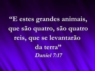 “E estes grandes animais,
que são quatro, são quatro
reis, que se levantarão
da terra”
Daniel 7:17
 