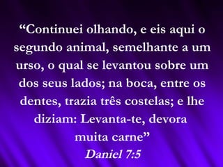 “Continuei olhando, e eis aqui o
segundo animal, semelhante a um
urso, o qual se levantou sobre um
dos seus lados; na boca, entre os
dentes, trazia três costelas; e lhe
diziam: Levanta-te, devora
muita carne”
Daniel 7:5
 