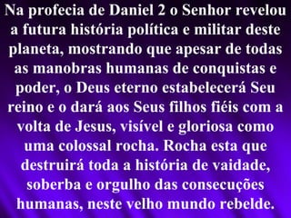 Na profecia de Daniel 2 o Senhor revelou
a futura história política e militar deste
planeta, mostrando que apesar de todas
as manobras humanas de conquistas e
poder, o Deus eterno estabelecerá Seu
reino e o dará aos Seus filhos fiéis com a
volta de Jesus, visível e gloriosa como
uma colossal rocha. Rocha esta que
destruirá toda a história de vaidade,
soberba e orgulho das consecuções
humanas, neste velho mundo rebelde.
 