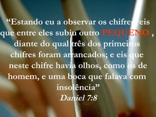 “Estando eu a observar os chifres, eis
que entre eles subiu outro PEQUENO ,
diante do qual três dos primeiros
chifres foram arrancados; e eis que
neste chifre havia olhos, como os de
homem, e uma boca que falava com
insolência”
Daniel 7:8
 
