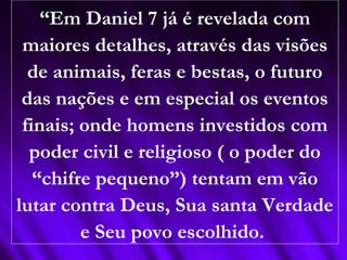 “Em Daniel 7 já é revelada com
maiores detalhes, através das visões
de animais, feras e bestas, o futuro
das nações e em especial os eventos
finais; onde homens investidos com
poder civil e religioso ( o poder do
“chifre pequeno”) tentam em vão
lutar contra Deus, Sua santa Verdade
e Seu povo escolhido.
 