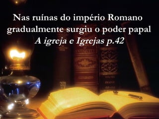 Nas ruínas do império Romano
gradualmente surgiu o poder papal
A igreja e Igrejas p.42
 