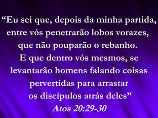 “Eu sei que, depois da minha partida,
entre vós penetrarão lobos vorazes,
que não pouparão o rebanho.
E que dentro vós mesmos, se
levantarão homens falando coisas
pervertidas para arrastar
os discípulos atrás deles”
Atos 20:29-30
 