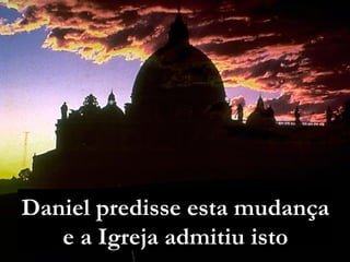 Daniel predisse esta mudança
e a Igreja admitiu isto
 