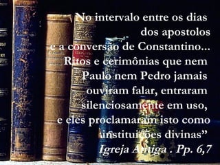 No intervalo entre os dias
dos apostolos
e a conversão de Constantino...
Ritos e cerimônias que nem
Paulo nem Pedro jamais
ouviram falar, entraram
silenciosamente em uso,
e eles proclamaram isto como
instituições divinas”
Igreja Antiga . Pp. 6,7
 