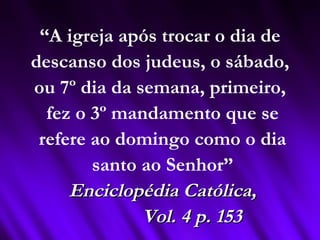 “A igreja após trocar o dia de
descanso dos judeus, o sábado,
ou 7º dia da semana, primeiro,
fez o 3º mandamento que se
refere ao domingo como o dia
santo ao Senhor”
Enciclopédia Católica,Enciclopédia Católica,
Vol. 4 p. 153Vol. 4 p. 153
 
