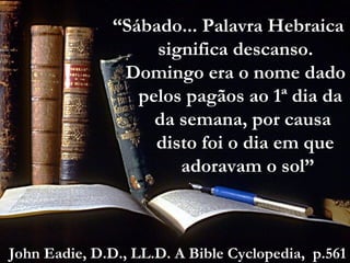 “Sábado... Palavra Hebraica
significa descanso.
Domingo era o nome dado
pelos pagãos ao 1ª dia da
da semana, por causa
disto foi o dia em que
adoravam o sol”
John Eadie, D.D., LL.D. A Bible Cyclopedia, p.561
 
