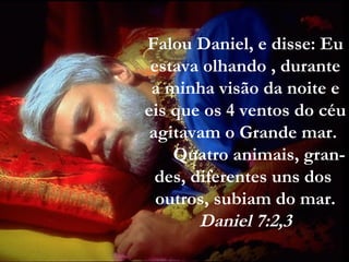 Falou Daniel, e disse: Eu
estava olhando , durante
a minha visão da noite e
eis que os 4 ventos do céu
agitavam o Grande mar.
Quatro animais, gran-
des, diferentes uns dos
outros, subiam do mar.
Daniel 7:2,3
 